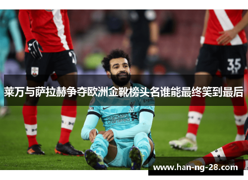 莱万与萨拉赫争夺欧洲金靴榜头名谁能最终笑到最后