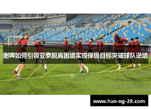 谢晖如何引领亚泰脱离困境实现保级目标突破球队逆境