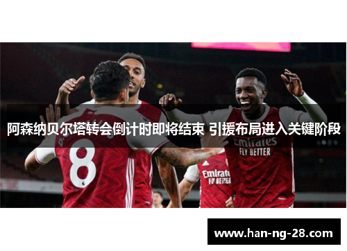 阿森纳贝尔塔转会倒计时即将结束 引援布局进入关键阶段