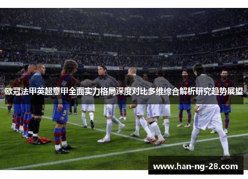 欧冠法甲英超意甲全面实力格局深度对比多维综合解析研究趋势展望 欧冠法甲英超意甲全面实力格局深度对比多维综合解析研究趋势展望