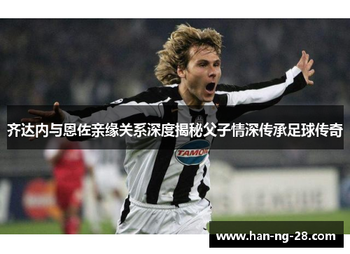 齐达内与恩佐亲缘关系深度揭秘父子情深传承足球传奇