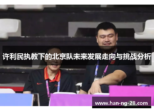 许利民执教下的北京队未来发展走向与挑战分析 许利民执教下的北京队未来发展走向与挑战分析