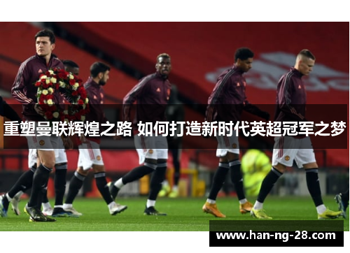 重塑曼联辉煌之路 如何打造新时代英超冠军之梦