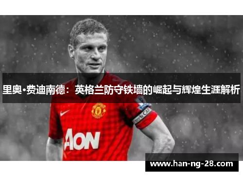 里奥·费迪南德：英格兰防守铁墙的崛起与辉煌生涯解析