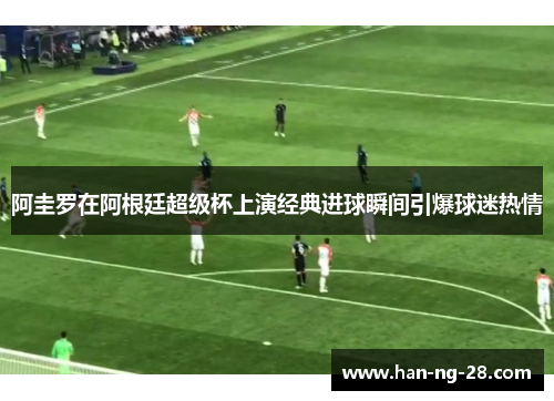 阿圭罗在阿根廷超级杯上演经典进球瞬间引爆球迷热情