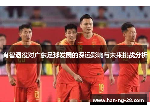 肖智退役对广东足球发展的深远影响与未来挑战分析