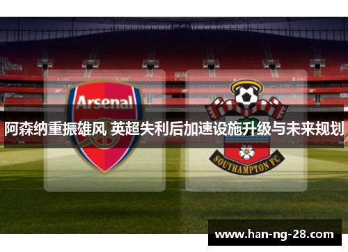 阿森纳重振雄风 英超失利后加速设施升级与未来规划
