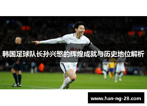 韩国足球队长孙兴慜的辉煌成就与历史地位解析 韩国足球队长孙兴慜的辉煌成就与历史地位解析