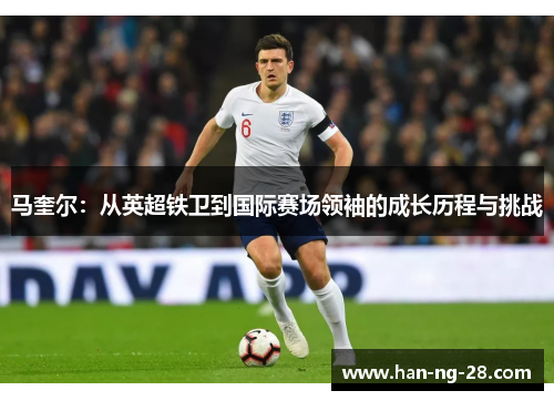 马奎尔：从英超铁卫到国际赛场领袖的成长历程与挑战