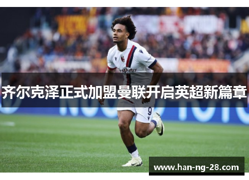 齐尔克泽正式加盟曼联开启英超新篇章