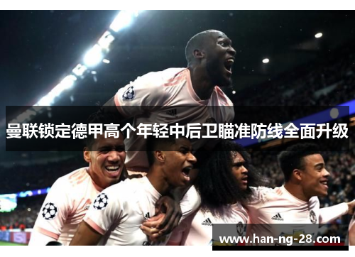 曼联锁定德甲高个年轻中后卫瞄准防线全面升级 曼联锁定德甲高个年轻中后卫瞄准防线全面升级